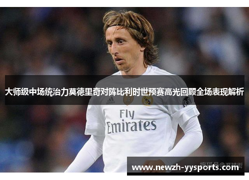 大师级中场统治力莫德里奇对阵比利时世预赛高光回顾全场表现解析 大师级中场统治力莫德里奇对阵比利时世预赛高光回顾全场表现解析