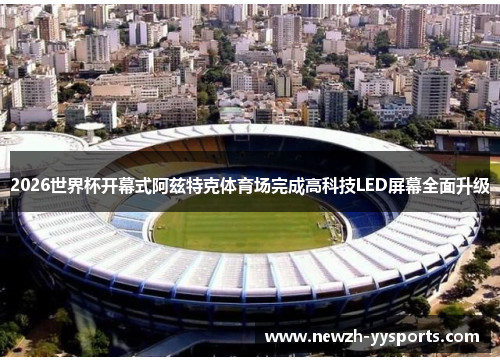 2026世界杯开幕式阿兹特克体育场完成高科技LED屏幕全面升级 2026世界杯开幕式阿兹特克体育场完成高科技LED屏幕全面升级