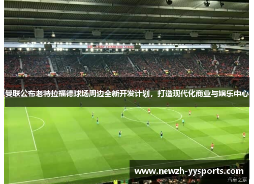 曼联公布老特拉福德球场周边全新开发计划,打造现代化商业与娱乐中心 曼联公布老特拉福德球场周边全新开发计划,打造现代化商业与娱乐中心