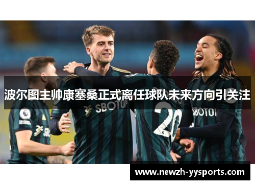 波尔图主帅康塞桑正式离任球队未来方向引关注