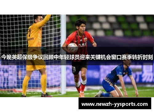 今晚英超保级争议回顾中年轻球员迎来关键机会窗口赛季转折时刻 今晚英超保级争议回顾中年轻球员迎来关键机会窗口赛季转折时刻